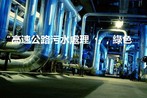 “高速公路污水處理，綠色出行新篇章”